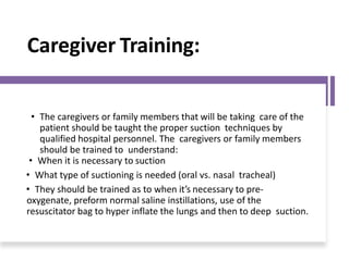 Caregiver Training:
• The caregivers or family members that will be taking care of the
patient should be taught the proper suction techniques by
qualified hospital personnel. The caregivers or family members
should be trained to understand:
• When it is necessary to suction
• What type of suctioning is needed (oral vs. nasal tracheal)
• They should be trained as to when it’s necessary to pre-
oxygenate, preform normal saline instillations, use of the
resuscitator bag to hyper inflate the lungs and then to deep suction.
 