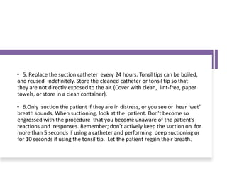• 5. Replace the suction catheter every 24 hours. Tonsil tips can be boiled,
and reused indefinitely. Store the cleaned catheter or tonsil tip so that
they are not directly exposed to the air. (Cover with clean, lint-free, paper
towels, or store in a clean container).
• 6.Only suction the patient if they are in distress, or you see or hear ‘wet’
breath sounds. When suctioning, look at the patient. Don’t become so
engrossed with the procedure that you become unaware of the patient’s
reactions and responses. Remember; don’t actively keep the suction on for
more than 5 seconds if using a catheter and performing deep suctioning or
for 10 seconds if using the tonsil tip. Let the patient regain their breath.
 