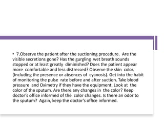 • 7.Observe the patient after the suctioning procedure. Are the
visible secretions gone? Has the gurgling wet breath sounds
stopped or at least greatly diminished? Does the patient appear
more comfortable and less distressed? Observe the skin color.
(Including the presence or absences of cyanosis). Get into the habit
of monitoring the pulse rate before and after suction. Take blood
pressure and Oximetry if they have the equipment. Look at the
color of the sputum. Are there any changes in the color? Keep
doctor’s office informed of the color changes. Is there an odor to
the sputum? Again, keep the doctor’s office informed.
 