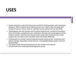 USES
• Suction machines used in the homes are usually for helping people with respiratory
problems. When a patient or an elderly person is not able to clear the lungs and
airway of mucus or serum, then an aspirator can be used to suck out the fluids.
• Tracheostomy care also involves use of suction machines for removal of secretions
from the trachea, nasopharynx and oropharynx thereby maintaining hygiene of the
trachea. Suction machines may also be used in cases when someone has a moist
cough and is not able to clear secretions from the throat effectively.
• Components of a suction machine typically include suction pump, connection and
patient tubings, disposable canister with lid, rechargeable battery, power cord and
bacteria filter.
• The bacteria filter prevents back flow from the canister and airborne
• contaminants from entering and damaging the pump.
 
