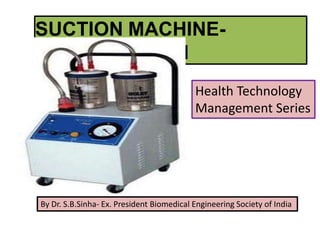 SUCTION MACHINE-
Introduction and
Maintenance
Health Technology
Management Series
By Dr. S.B.Sinha- Ex. President Biomedical Engineering Society of India
 