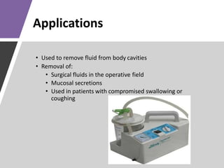 Applications
• Used to remove fluid from body cavities
• Removal of:
• Surgical fluids in the operative field
• Mucosal secretions
• Used in patients with compromised swallowing or
coughing
 