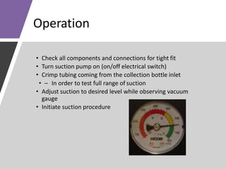 Operation
• Check all components and connections for tight fit
• Turn suction pump on (on/off electrical switch)
• Crimp tubing coming from the collection bottle inlet
• – In order to test full range of suction
• Adjust suction to desired level while observing vacuum
gauge
• Initiate suction procedure
 