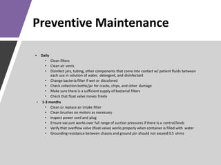 Preventive Maintenance
• Daily
• Clean filters
• Clean air vents
• Disinfect jars, tubing, other components that come into contact w/ patient fluids between
each use in solution of water, detergent, and disinfectant
• Change bacteria filter if wet or discolored
• Check collection bottle/jar for cracks, chips, and other damage
• Make sure there is a sufficient supply of bacterial filters
• Check that float valve moves freely
• 1-3 months
• Clean or replace air intake filter
• Clean brushes on motors as necessary
• Inspect power cord and plug
• Ensure vacuum works over full range of suction pressures if there is a control/knob
• Verify that overflow valve (float valve) works properly when container is filled with water
• Grounding resistance between chassis and ground pin should not exceed 0.5 ohms
 