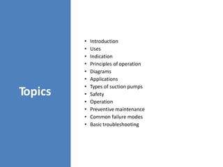 Topics
• Introduction
• Uses
• Indication
• Principles of operation
• Diagrams
• Applications
• Types of suction pumps
• Safety
• Operation
• Preventive maintenance
• Common failure modes
• Basic troubleshooting
 
