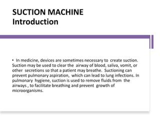 SUCTION MACHINE
Introduction
• In medicine, devices are sometimes necessary to create suction.
Suction may be used to clear the airway of blood, saliva, vomit, or
other secretions so that a patient may breathe. Suctioning can
prevent pulmonary aspiration, which can lead to lung infections. In
pulmonary hygiene, suction is used to remove fluids from the
airways , to facilitate breathing and prevent growth of
microorganisms.
 