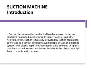 SUCTION MACHINE
Introduction
• Suction devices may be mechanical hand pumps or battery or
electrically operated mechanisms. In many hospitals and other
health facilities, suction is typically provided by suction regulators,
connected to a central medical vacuum supply by way of a pipeline
system. The plastic, rigid Yankauer suction tip is one type of tip that
may be attached to a suction device. Another is the plastic, nonrigid
French or whistle tip catheter.
 