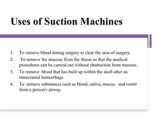 Uses of Suction Machines
1. To remove blood during surgery to clear the area of surgery.
2. To remove the mucous from the throat so that the medical
procedures can be carried out without obstruction from mucous.
3. To remove blood that has built up within the skull after an
intracranial hemorrhage.
4. To remove substances such as blood, saliva, mucus, and vomit
from a person's airway.
 