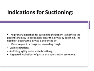 Indications for Suctioning:
• The primary indication for suctioning the patient at home is the
patient’s inability to adequately clear the airway by coughing. The
need for clearing the airway is evidenced by:
• More frequent or congested-sounding cough.
• Visible secretions.
• Audible gurgling noise while breathing.
• Suspected aspirations of gastric or upper airway secretions .
 