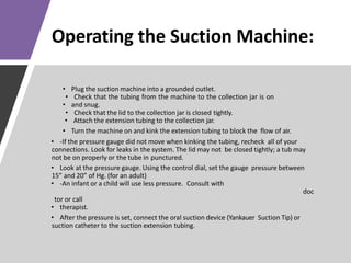 Operating the Suction Machine:
• Plug the suction machine into a grounded outlet.
• Check that the tubing from the machine to the collection jar is on
• and snug.
• Check that the lid to the collection jar is closed tightly.
• Attach the extension tubing to the collection jar.
• Turn the machine on and kink the extension tubing to block the flow of air.
• -If the pressure gauge did not move when kinking the tubing, recheck all of your
connections. Look for leaks in the system. The lid may not be closed tightly; a tub may
not be on properly or the tube in punctured.
• Look at the pressure gauge. Using the control dial, set the gauge pressure between
15” and 20” of Hg. (for an adult)
• -An infant or a child will use less pressure. Consult with
doc
tor or call
• therapist.
• After the pressure is set, connect the oral suction device (Yankauer Suction Tip) or
suction catheter to the suction extension tubing.
 