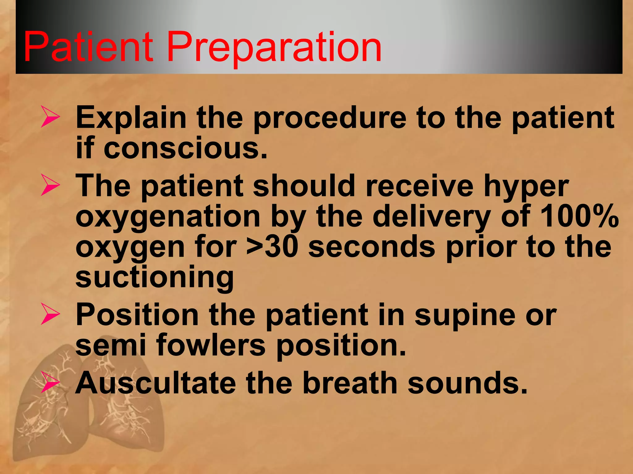 Patient Preparation
 Explain the procedure to the patient
if conscious.
 The patient should receive hyper
oxygenation by the delivery of 100%
oxygen for >30 seconds prior to the
suctioning
 Position the patient in supine or
semi fowlers position.
 Auscultate the breath sounds.
 