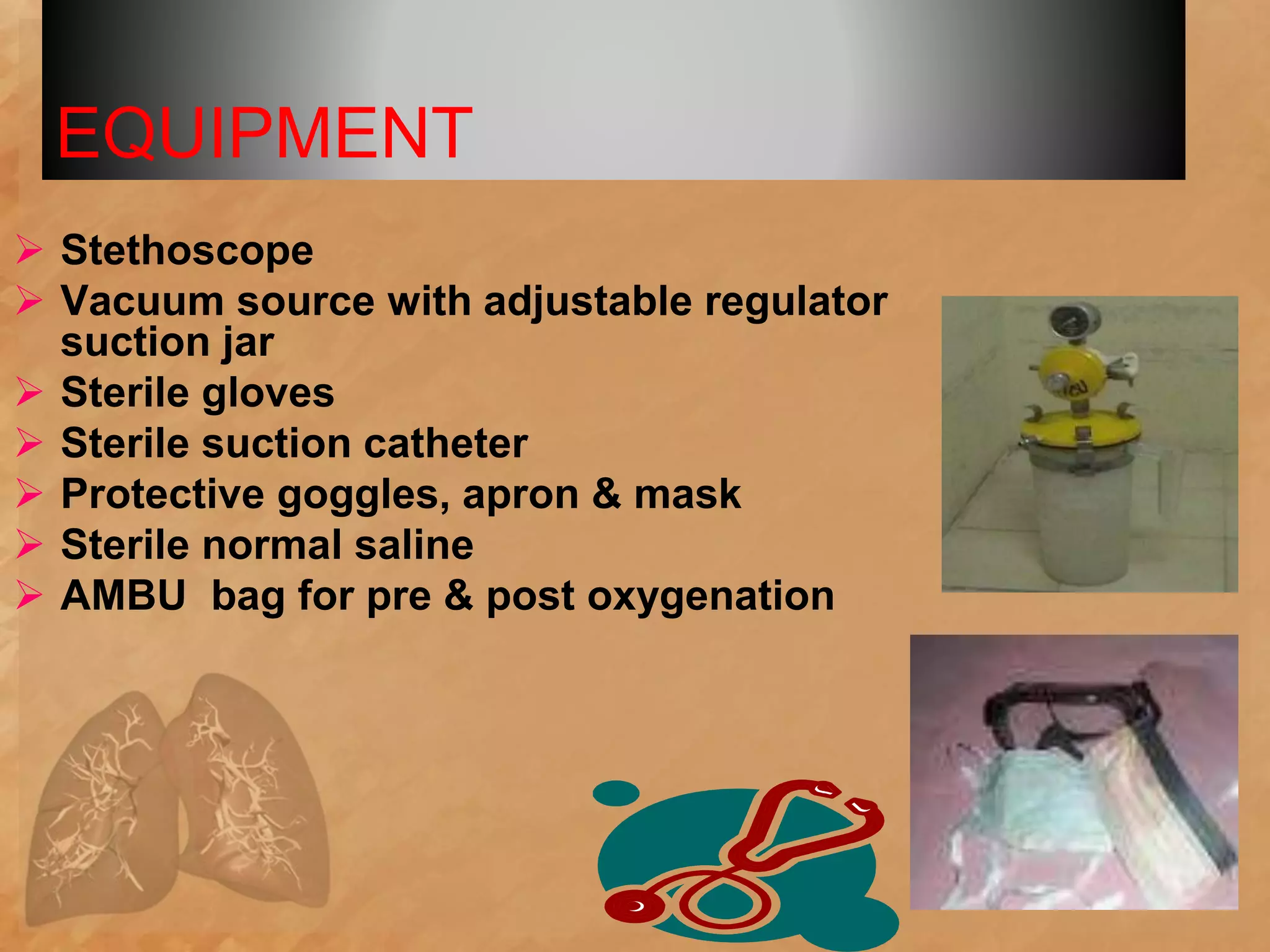 EQUIPMENT
 Stethoscope
 Vacuum source with adjustable regulator
suction jar
 Sterile gloves
 Sterile suction catheter
 Protective goggles, apron & mask
 Sterile normal saline
 AMBU bag for pre & post oxygenation
 