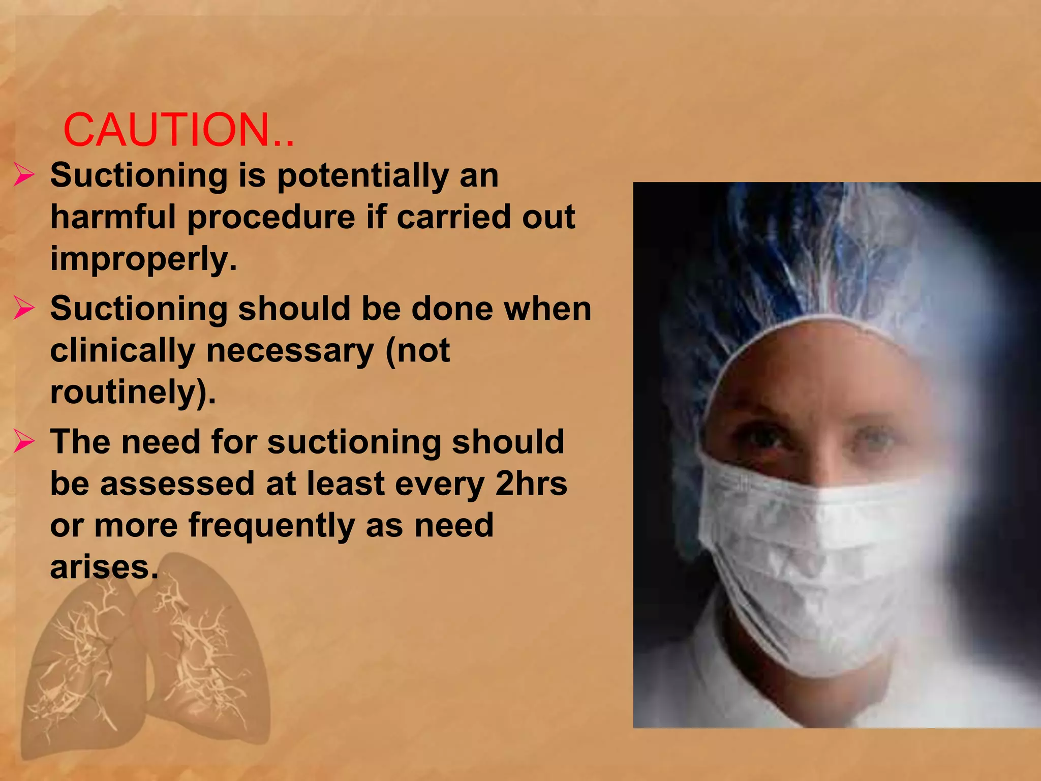 CAUTION..
 Suctioning is potentially an
harmful procedure if carried out
improperly.
 Suctioning should be done when
clinically necessary (not
routinely).
 The need for suctioning should
be assessed at least every 2hrs
or more frequently as need
arises.
 