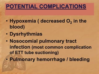 • Hypoxemia ( decreased O2 in the
blood)
• Dysrhythmias
• Nosocomial pulmonary tract
infection (most common complication
of ETT tube suctioning)
• Pulmonary hemorrhage / bleeding
 