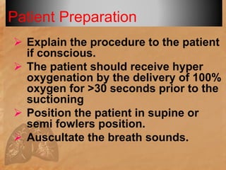 Patient Preparation
 Explain the procedure to the patient
if conscious.
 The patient should receive hyper
oxygenation by the delivery of 100%
oxygen for >30 seconds prior to the
suctioning
 Position the patient in supine or
semi fowlers position.
 Auscultate the breath sounds.
 