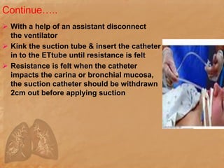 Continue…..
 With a help of an assistant disconnect
the ventilator
 Kink the suction tube & insert the catheter
in to the ETtube until resistance is felt
 Resistance is felt when the catheter
impacts the carina or bronchial mucosa,
the suction catheter should be withdrawn
2cm out before applying suction
 