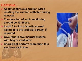 Continue.....
 Apply continuous suction while
rotating the suction catheter during
removal
 The duration of each suctioning
should be 10-15sec.
 Instill 3 to 5ml of sterile normal
saline in to the artificial airway, if
required
 Give four to five manual breaths
with bag or ventilator
 Should not perform more than four
suctions each time.
 