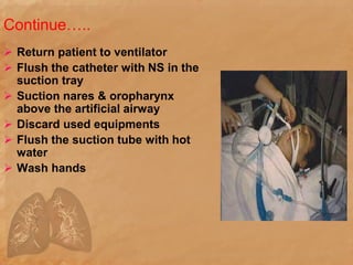 Continue…..
 Return patient to ventilator
 Flush the catheter with NS in the
suction tray
 Suction nares & oropharynx
above the artificial airway
 Discard used equipments
 Flush the suction tube with hot
water
 Wash hands
 