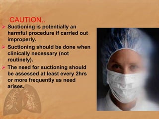 CAUTION..
 Suctioning is potentially an
harmful procedure if carried out
improperly.
 Suctioning should be done when
clinically necessary (not
routinely).
 The need for suctioning should
be assessed at least every 2hrs
or more frequently as need
arises.
 