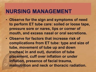 • Observe for the sign and symptoms of need
to perform ET tube care: soiled or loose tape,
pressure sore or nares, lips or corner of
mouth, and excess nasal or oral secretions.
• Observe for factors that increase risk of
complications from ET tube: type and size of
tube, movement of tube up and down
trachea( in and out), duration of tube
placement, cuff over inflation or under
inflation, presence of facial trauma,
malnutrition and neck or thoracic radiation.
 
