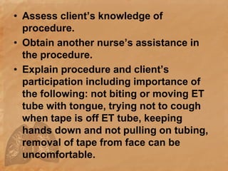 • Assess client’s knowledge of
procedure.
• Obtain another nurse’s assistance in
the procedure.
• Explain procedure and client’s
participation including importance of
the following: not biting or moving ET
tube with tongue, trying not to cough
when tape is off ET tube, keeping
hands down and not pulling on tubing,
removal of tape from face can be
uncomfortable.
 