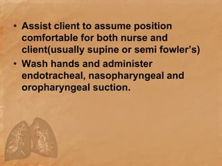 • Assist client to assume position
comfortable for both nurse and
client(usually supine or semi fowler’s)
• Wash hands and administer
endotracheal, nasopharyngeal and
oropharyngeal suction.
 