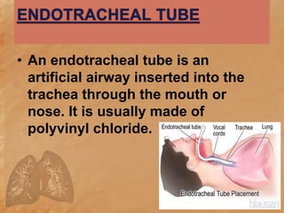 • An endotracheal tube is an
artificial airway inserted into the
trachea through the mouth or
nose. It is usually made of
polyvinyl chloride.
 
