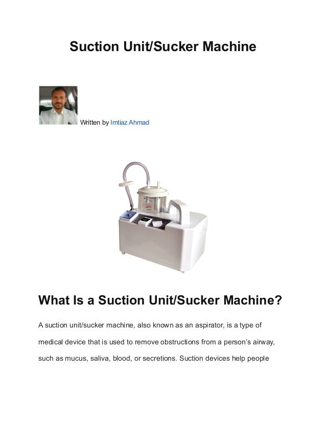 Suction Unit/Sucker Machine
Written by Imtiaz Ahmad
What Is a Suction Unit/Sucker Machine?
A suction unit/sucker machine, also known as an aspirator, is a type of
medical device that is used to remove obstructions from a person’s airway,
such as mucus, saliva, blood, or secretions. Suction devices help people
 