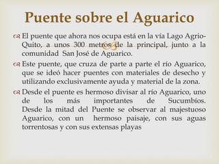 
 El puente que ahora nos ocupa está en la vía Lago Agrio-
Quito, a unos 300 metros de la principal, junto a la
comunidad San José de Aguarico.
 Este puente, que cruza de parte a parte el río Aguarico,
que se ideó hacer puentes con materiales de desecho y
utilizando exclusivamente ayuda y material de la zona.
 Desde el puente es hermoso divisar al río Aguarico, uno
de los más importantes de Sucumbíos.
Desde la mitad del Puente se observar al majestuoso
Aguarico, con un hermoso paisaje, con sus aguas
torrentosas y con sus extensas playas
Puente sobre el Aguarico
 