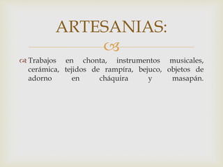 
 Trabajos en chonta, instrumentos musicales,
cerámica, tejidos de rampíra, bejuco, objetos de
adorno en cháquira y masapán.
ARTESANIAS:
 