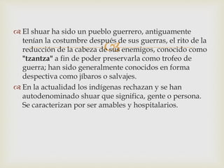 
 El shuar ha sido un pueblo guerrero, antiguamente
tenían la costumbre después de sus guerras, el rito de la
reducción de la cabeza de sus enemigos, conocido como
"tzantza" a fin de poder preservarla como trofeo de
guerra; han sido generalmente conocidos en forma
despectiva como jíbaros o salvajes.
 En la actualidad los indígenas rechazan y se han
autodenominado shuar que significa, gente o persona.
Se caracterizan por ser amables y hospitalarios.
 