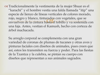 
 Tradicionalmente la vestimenta de la mujer Shuar es el
“karachi” y el hombre vestía una falda llamada “itip” una
especie de lienzo de líneas verticales de colores morado,
rojo, negro y blanco, tinturados con vegetales, que se
envuelven de la cintura hasta el tobillo y va sostenida con
una faja. Antes, vestían el Kamush, hecho con corteza de
árbol machacada.
Su arreglo corporal se complementa con una gran
variedad de coronas de plumas de tucanes y otras aves y
pinturas faciales con diseños de animales, pues creen que
así, estos les transmiten su fuerza y poder. Para las fiestas
de la Tzantza y la culebra, se pintan su cuerpo con
diseños que representan a sus animales sagrados.
 