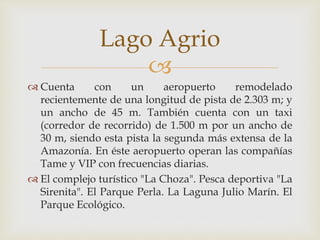 
 Cuenta con un aeropuerto remodelado
recientemente de una longitud de pista de 2.303 m; y
un ancho de 45 m. También cuenta con un taxi
(corredor de recorrido) de 1.500 m por un ancho de
30 m, siendo esta pista la segunda más extensa de la
Amazonía. En éste aeropuerto operan las compañías
Tame y VIP con frecuencias diarias.
 El complejo turístico "La Choza". Pesca deportiva "La
Sirenita". El Parque Perla. La Laguna Julio Marín. El
Parque Ecológico.
Lago Agrio
 