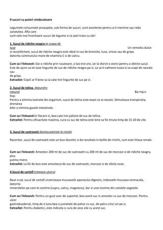 9 sucuri cu puteri vindecatoare Legumele consumate proaspete, sub forma de sucuri, sunt excelente pentru a-ti mentine sau reda sanatatea. Afla care sunt cele mai hranitoare sucuri de legume si ce poti trata cu ele! 1. Sucul de ridiche neagra te scapa de tuse Un remediu dulce si reconfortant, sucul de ridiche neagra este ideal in caz de bronsite, tuse, viroze sau de gripe, datorita continutului mare de vitamina C si de calciu. Cum sa-l folosesti: Dai o ridiche prin razatoare, o lasi trei ore, iar la sfarsit o storci pentru a obtine sucul. Este de ajuns sa iei sase lingurite de suc de ridiche neagra pe zi, ca sa-ti calmeze tusea si sa scapi de raceala sau de gripa. Extrasfat: Copiii ar fi bine sa ia cate trei lingurite de suc pe zi. 2. Sucul de telina, depurativ natural &a mp;n bsp; Pentru a elimina toxinele din organism, sucul de telina este exact ce ai nevoie. Stimuleaza transpiratia, drenarea bilei si elimina gazele intestinale. Cum sa-l folosesti:In fiecare zi, bea cate trei pahare de suc de telina. Extrasfat: Pentru eficacitate maxima, cura cu suc de telina este bine sa fie tinuta timp de 15-20 de zile. 3. Sucul de castraveti dizolva pietrele la rinichi Racoritor, sucul de castraveti este un bun diuretic si da rezultate in bolile de rinichi, cum este litiaza renala. Cum sa-l folosesti: Amesteci 200 ml de suc de castraveti cu 200 ml de suc de morcovi si de ridiche neagra, plus putina miere. Extrasfat: La fel de bun este amestecul de suc de castraveti, morcovi si de sfecla rosie. 4.Sucul de cartofi trateaza ulcerul Baut crud, sucul de cartofi cicatrizeaza mucoasele aparatului digestiv, indeosebi mucoasa stomacala, datorita mineralelor pe care le contine (cupru, calciu, magneziu), dar si unei enzime din celulele vegetale. Cum sa-l folosesti: Pentru un gust usor de suportat, bea acest suc in amestec cu suc de morcovi. Pentru ulcer gastroduodenal, timp de o luna bea o jumatate de pahar cu suc, de patru-cinci ori pe zi. Extrasfat: Pentru diabetici, este indicata o cura de zece zile cu acest suc.  