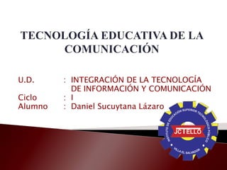 U.D. : INTEGRACIÓN DE LA TECNOLOGÍA
DE INFORMACIÓN Y COMUNICACIÓN
Ciclo : I
Alumno : Daniel Sucuytana Lázaro
 