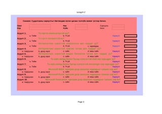 suragch-2



       Санамж: Судалгааны хариултыг бөглөхдөө латин цагаан толгойн жижиг үсгээр бичнэ.

Овог                                             Нас                                   Сургууль
Нэр                                              Хүйс                                  Анги

Асуулт 1:              Та гэртээ компьютертэй юу?
             a. Тийм                             b. Үгүй                                          Хариулт
Асуулт 2:              Та гэртээ интернеттэй юу?
             a. Тийм                             b. Үгүй                                          Хариулт
Асуулт 3:              Интернетээс хэрэгтэй мэдээллээ авч чаддаг уу?
             a. Тийм                             b. Үгүй                 с. заримдаа              Хариулт
Асуулт 4:              Интернетээс хэрэгтэй зургаа татаж авч чаддаг уу?
    а. тааруухан       b. дунд зэрэг             с. сайн                 d. маш сайн              Хариулт
Асуулт 5:              Интернетээс хэрэгтэй видео бичлэгээ татаж авч чаддаг уу?
    а. тааруухан       b. дунд зэрэг             с. сайн                 d. маш сайн              Хариулт
Асуулт 6:                              Та найз нөхөд болон бусад хүмүүстэй mail-ээр харьцдаг уу?
            a. Тийм                              b. Үгүй                                          Хариулт
Асуулт 7:                       Та найз нөхөд болон бусад хүмүүстэй messenger-ээр харьцдаг уу?
            a. Тийм                              b. Үгүй                                          Хариулт
Асуулт 8:                         Microsoft Word програм дээр ажиллах чадварын түвшин хэр вэ?
    а. тааруухан       b. дунд зэрэг             с. сайн                 d. маш сайн              Хариулт
Асуулт 9:                         Microsoft Excel програм дээр ажиллах чадварын түвшин хэр вэ?
    а. тааруухан       b. дунд зэрэг             с. сайн                 d. маш сайн              Хариулт
Асуулт 10:                    Microsoft Powerpoint програм дээр ажиллах чадварын түвшин хэр вэ?
    а. тааруухан       b. дунд зэрэг             с. сайн                 d. маш сайн              Хариулт




                                                              Page 3
 
