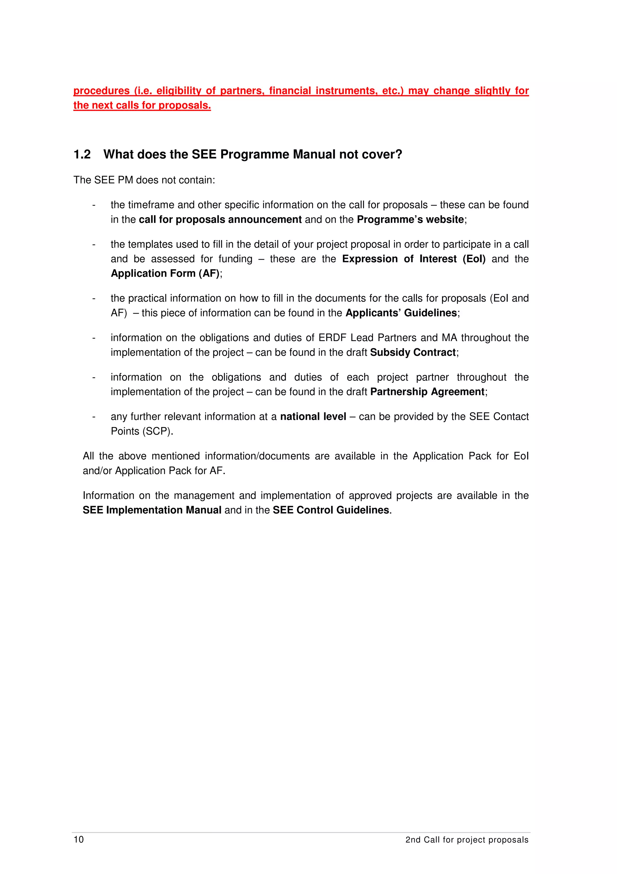 procedures (i.e. eligibility of partners, financial instruments, etc.) may change slightly for
the next calls for proposals.



1.2       What does the SEE Programme Manual not cover?

The SEE PM does not contain:

      -    the timeframe and other specific information on the call for proposals – these can be found
           in the call for proposals announcement and on the Programme’s website;

      -    the templates used to fill in the detail of your project proposal in order to participate in a call
           and be assessed for funding – these are the Expression of Interest (EoI) and the
           Application Form (AF);

      -    the practical information on how to fill in the documents for the calls for proposals (EoI and
           AF) – this piece of information can be found in the Applicants’ Guidelines;

      -    information on the obligations and duties of ERDF Lead Partners and MA throughout the
           implementation of the project – can be found in the draft Subsidy Contract;

      -    information on the obligations and duties of each project partner throughout the
           implementation of the project – can be found in the draft Partnership Agreement;

      -    any further relevant information at a national level – can be provided by the SEE Contact
           Points (SCP).

 All the above mentioned information/documents are available in the Application Pack for EoI
 and/or Application Pack for AF.

 Information on the management and implementation of approved projects are available in the
 SEE Implementation Manual and in the SEE Control Guidelines.




10                                                                              2nd Call for project proposals
 
