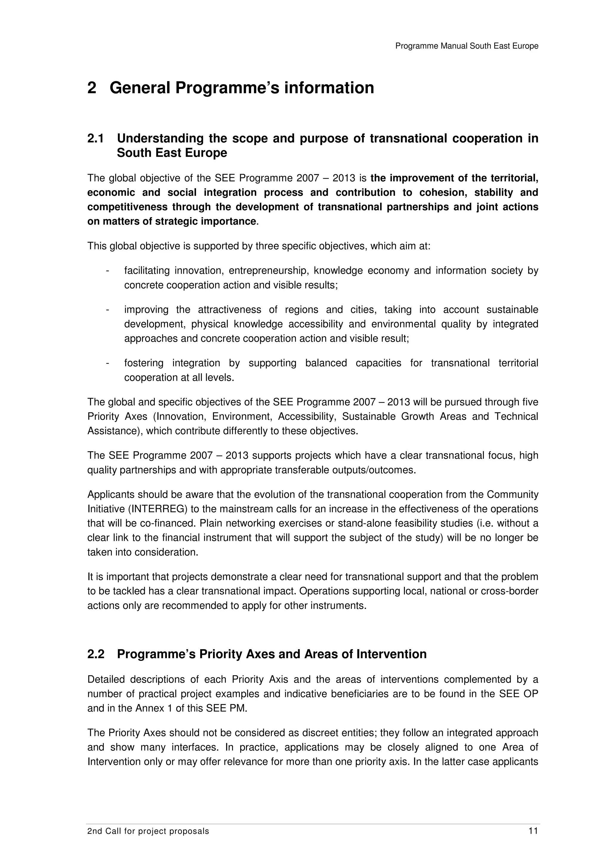 Programme Manual South East Europe




2 General Programme’s information


2.1       Understanding the scope and purpose of transnational cooperation in
          South East Europe
The global objective of the SEE Programme 2007 – 2013 is the improvement of the territorial,
economic and social integration process and contribution to cohesion, stability and
competitiveness through the development of transnational partnerships and joint actions
on matters of strategic importance.

This global objective is supported by three specific objectives, which aim at:

      -    facilitating innovation, entrepreneurship, knowledge economy and information society by
           concrete cooperation action and visible results;

      -    improving the attractiveness of regions and cities, taking into account sustainable
           development, physical knowledge accessibility and environmental quality by integrated
           approaches and concrete cooperation action and visible result;

      -    fostering integration by supporting balanced capacities for transnational territorial
           cooperation at all levels.

The global and specific objectives of the SEE Programme 2007 – 2013 will be pursued through five
Priority Axes (Innovation, Environment, Accessibility, Sustainable Growth Areas and Technical
Assistance), which contribute differently to these objectives.

The SEE Programme 2007 – 2013 supports projects which have a clear transnational focus, high
quality partnerships and with appropriate transferable outputs/outcomes.

Applicants should be aware that the evolution of the transnational cooperation from the Community
Initiative (INTERREG) to the mainstream calls for an increase in the effectiveness of the operations
that will be co-financed. Plain networking exercises or stand-alone feasibility studies (i.e. without a
clear link to the financial instrument that will support the subject of the study) will be no longer be
taken into consideration.

It is important that projects demonstrate a clear need for transnational support and that the problem
to be tackled has a clear transnational impact. Operations supporting local, national or cross-border
actions only are recommended to apply for other instruments.



2.2       Programme’s Priority Axes and Areas of Intervention
Detailed descriptions of each Priority Axis and the areas of interventions complemented by a
number of practical project examples and indicative beneficiaries are to be found in the SEE OP
and in the Annex 1 of this SEE PM.

The Priority Axes should not be considered as discreet entities; they follow an integrated approach
and show many interfaces. In practice, applications may be closely aligned to one Area of
Intervention only or may offer relevance for more than one priority axis. In the latter case applicants




2nd Call for project proposals                                                                       11
 