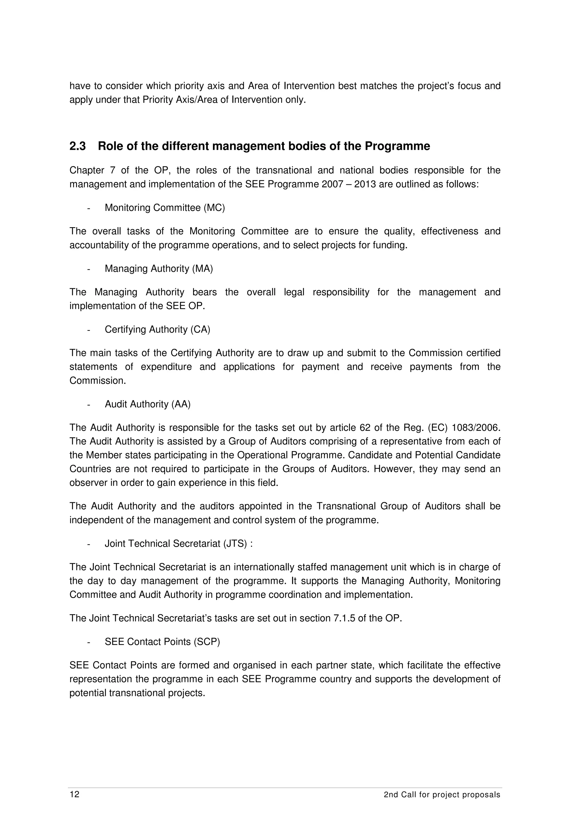 have to consider which priority axis and Area of Intervention best matches the project’s focus and
apply under that Priority Axis/Area of Intervention only.



2.3       Role of the different management bodies of the Programme
Chapter 7 of the OP, the roles of the transnational and national bodies responsible for the
management and implementation of the SEE Programme 2007 – 2013 are outlined as follows:

      -    Monitoring Committee (MC)

The overall tasks of the Monitoring Committee are to ensure the quality, effectiveness and
accountability of the programme operations, and to select projects for funding.

      -    Managing Authority (MA)

The Managing Authority bears the overall legal responsibility for the management and
implementation of the SEE OP.

      -    Certifying Authority (CA)

The main tasks of the Certifying Authority are to draw up and submit to the Commission certified
statements of expenditure and applications for payment and receive payments from the
Commission.

      -    Audit Authority (AA)

The Audit Authority is responsible for the tasks set out by article 62 of the Reg. (EC) 1083/2006.
The Audit Authority is assisted by a Group of Auditors comprising of a representative from each of
the Member states participating in the Operational Programme. Candidate and Potential Candidate
Countries are not required to participate in the Groups of Auditors. However, they may send an
observer in order to gain experience in this field.

The Audit Authority and the auditors appointed in the Transnational Group of Auditors shall be
independent of the management and control system of the programme.

      -    Joint Technical Secretariat (JTS) :

The Joint Technical Secretariat is an internationally staffed management unit which is in charge of
the day to day management of the programme. It supports the Managing Authority, Monitoring
Committee and Audit Authority in programme coordination and implementation.

The Joint Technical Secretariat’s tasks are set out in section 7.1.5 of the OP.

      -    SEE Contact Points (SCP)

SEE Contact Points are formed and organised in each partner state, which facilitate the effective
representation the programme in each SEE Programme country and supports the development of
potential transnational projects.




12                                                                        2nd Call for project proposals
 