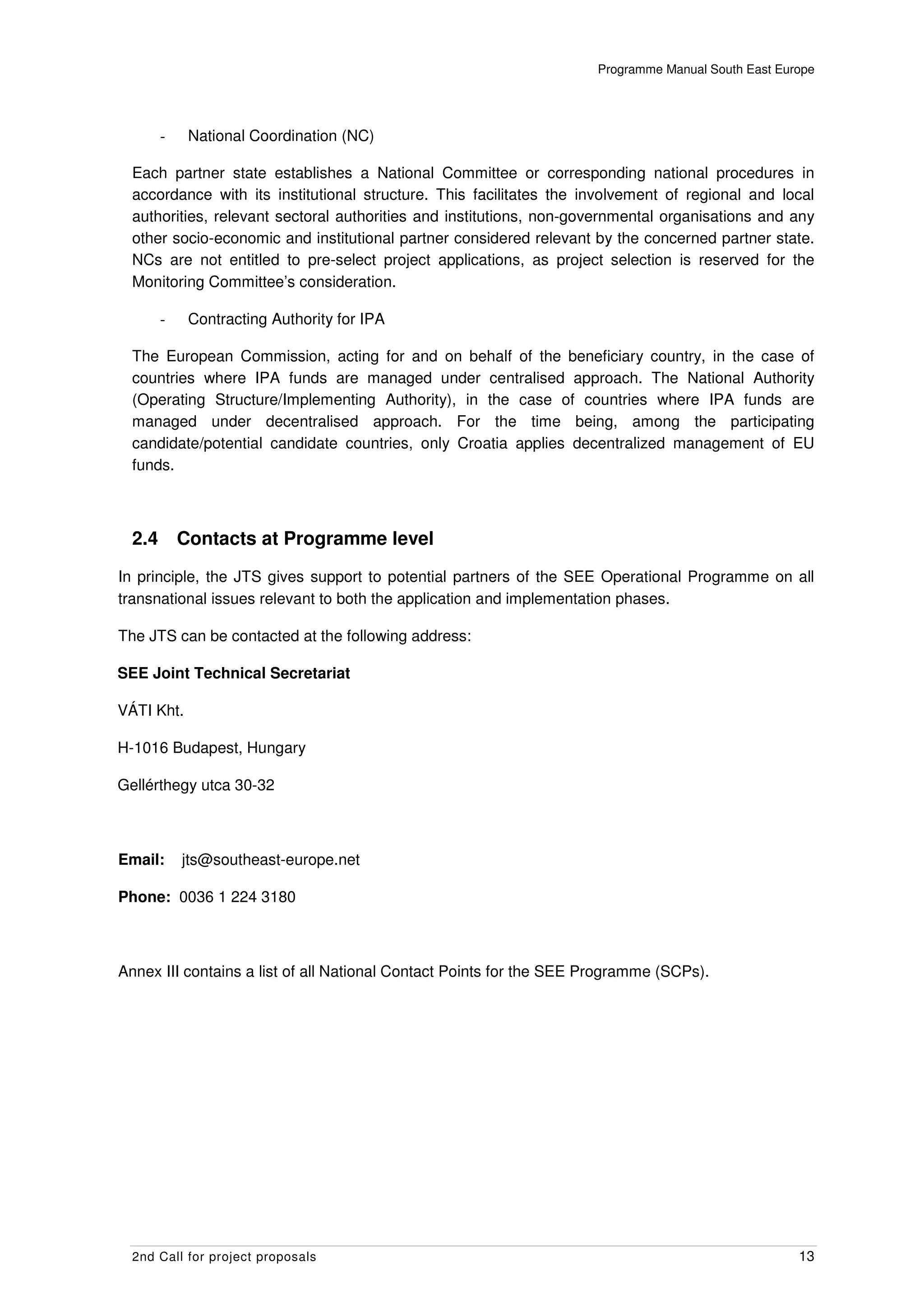 Programme Manual South East Europe




        -    National Coordination (NC)

  Each partner state establishes a National Committee or corresponding national procedures in
  accordance with its institutional structure. This facilitates the involvement of regional and local
  authorities, relevant sectoral authorities and institutions, non-governmental organisations and any
  other socio-economic and institutional partner considered relevant by the concerned partner state.
  NCs are not entitled to pre-select project applications, as project selection is reserved for the
  Monitoring Committee’s consideration.

        -    Contracting Authority for IPA

  The European Commission, acting for and on behalf of the beneficiary country, in the case of
  countries where IPA funds are managed under centralised approach. The National Authority
  (Operating Structure/Implementing Authority), in the case of countries where IPA funds are
  managed under decentralised approach. For the time being, among the participating
  candidate/potential candidate countries, only Croatia applies decentralized management of EU
  funds.



  2.4       Contacts at Programme level
In principle, the JTS gives support to potential partners of the SEE Operational Programme on all
transnational issues relevant to both the application and implementation phases.

The JTS can be contacted at the following address:

SEE Joint Technical Secretariat

VÁTI Kht.

H-1016 Budapest, Hungary

Gellérthegy utca 30-32



Email:      jts@southeast-europe.net

Phone: 0036 1 224 3180



Annex III contains a list of all National Contact Points for the SEE Programme (SCPs).




  2nd Call for project proposals                                                                    13
 