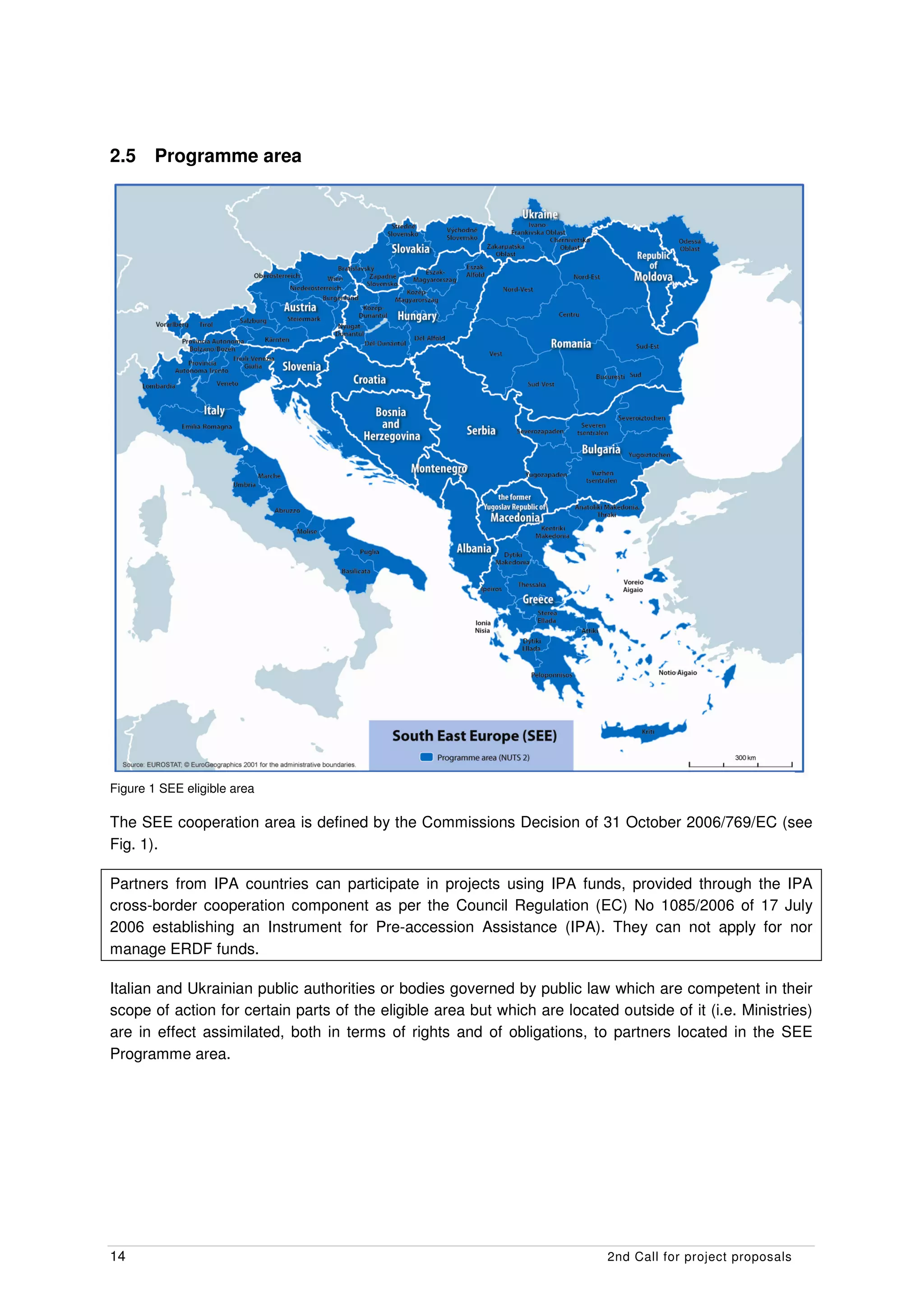 2.5     Programme area




The SEE Operational Programme supports transnational cooperation activities between partners in

Figure 1 SEE eligible area

The SEE cooperation area is defined by the Commissions Decision of 31 October 2006/769/EC (see
Fig. 1).

Partners from IPA countries can participate in projects using IPA funds, provided through the IPA
cross-border cooperation component as per the Council Regulation (EC) No 1085/2006 of 17 July
2006 establishing an Instrument for Pre-accession Assistance (IPA). They can not apply for nor
manage ERDF funds.

Italian and Ukrainian public authorities or bodies governed by public law which are competent in their
scope of action for certain parts of the eligible area but which are located outside of it (i.e. Ministries)
are in effect assimilated, both in terms of rights and of obligations, to partners located in the SEE
Programme area.




14                                                                          2nd Call for project proposals
 