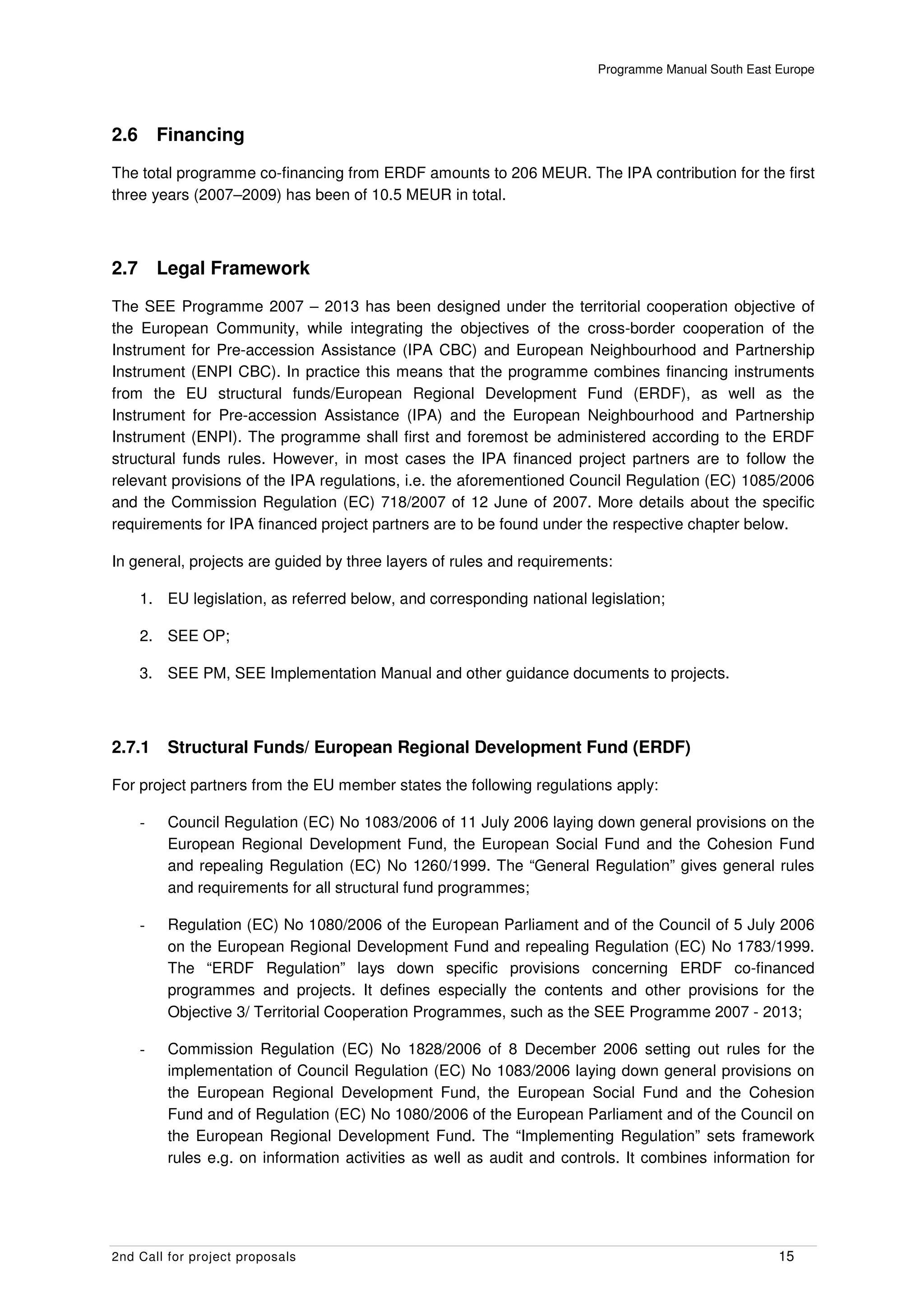 Programme Manual South East Europe




2.6       Financing
The total programme co-financing from ERDF amounts to 206 MEUR. The IPA contribution for the first
three years (2007–2009) has been of 10.5 MEUR in total.



2.7       Legal Framework
The SEE Programme 2007 – 2013 has been designed under the territorial cooperation objective of
the European Community, while integrating the objectives of the cross-border cooperation of the
Instrument for Pre-accession Assistance (IPA CBC) and European Neighbourhood and Partnership
Instrument (ENPI CBC). In practice this means that the programme combines financing instruments
from the EU structural funds/European Regional Development Fund (ERDF), as well as the
Instrument for Pre-accession Assistance (IPA) and the European Neighbourhood and Partnership
Instrument (ENPI). The programme shall first and foremost be administered according to the ERDF
structural funds rules. However, in most cases the IPA financed project partners are to follow the
relevant provisions of the IPA regulations, i.e. the aforementioned Council Regulation (EC) 1085/2006
and the Commission Regulation (EC) 718/2007 of 12 June of 2007. More details about the specific
requirements for IPA financed project partners are to be found under the respective chapter below.

In general, projects are guided by three layers of rules and requirements:

      1. EU legislation, as referred below, and corresponding national legislation;

      2. SEE OP;

      3. SEE PM, SEE Implementation Manual and other guidance documents to projects.



2.7.1      Structural Funds/ European Regional Development Fund (ERDF)

For project partners from the EU member states the following regulations apply:

      -    Council Regulation (EC) No 1083/2006 of 11 July 2006 laying down general provisions on the
           European Regional Development Fund, the European Social Fund and the Cohesion Fund
           and repealing Regulation (EC) No 1260/1999. The “General Regulation” gives general rules
           and requirements for all structural fund programmes;

      -    Regulation (EC) No 1080/2006 of the European Parliament and of the Council of 5 July 2006
           on the European Regional Development Fund and repealing Regulation (EC) No 1783/1999.
           The “ERDF Regulation” lays down specific provisions concerning ERDF co-financed
           programmes and projects. It defines especially the contents and other provisions for the
           Objective 3/ Territorial Cooperation Programmes, such as the SEE Programme 2007 - 2013;

      -    Commission Regulation (EC) No 1828/2006 of 8 December 2006 setting out rules for the
           implementation of Council Regulation (EC) No 1083/2006 laying down general provisions on
           the European Regional Development Fund, the European Social Fund and the Cohesion
           Fund and of Regulation (EC) No 1080/2006 of the European Parliament and of the Council on
           the European Regional Development Fund. The “Implementing Regulation” sets framework
           rules e.g. on information activities as well as audit and controls. It combines information for




2nd Call for project proposals                                                                        15
 