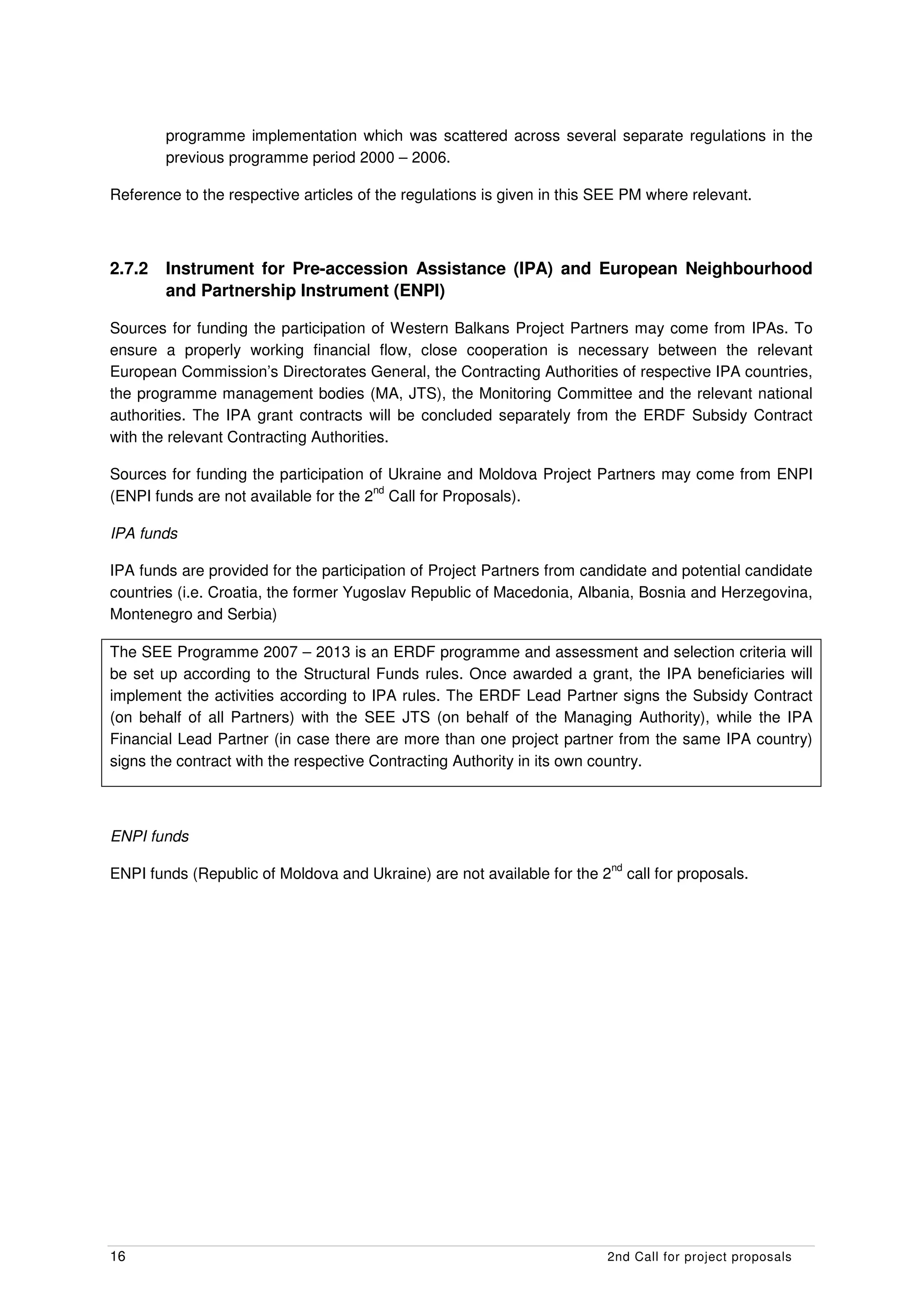 programme implementation which was scattered across several separate regulations in the
        previous programme period 2000 – 2006.

Reference to the respective articles of the regulations is given in this SEE PM where relevant.



2.7.2   Instrument for Pre-accession Assistance (IPA) and European Neighbourhood
        and Partnership Instrument (ENPI)

Sources for funding the participation of Western Balkans Project Partners may come from IPAs. To
ensure a properly working financial flow, close cooperation is necessary between the relevant
European Commission’s Directorates General, the Contracting Authorities of respective IPA countries,
the programme management bodies (MA, JTS), the Monitoring Committee and the relevant national
authorities. The IPA grant contracts will be concluded separately from the ERDF Subsidy Contract
with the relevant Contracting Authorities.

Sources for funding the participation of Ukraine and Moldova Project Partners may come from ENPI
                                       nd
(ENPI funds are not available for the 2 Call for Proposals).

IPA funds

IPA funds are provided for the participation of Project Partners from candidate and potential candidate
countries (i.e. Croatia, the former Yugoslav Republic of Macedonia, Albania, Bosnia and Herzegovina,
Montenegro and Serbia)

The SEE Programme 2007 – 2013 is an ERDF programme and assessment and selection criteria will
be set up according to the Structural Funds rules. Once awarded a grant, the IPA beneficiaries will
implement the activities according to IPA rules. The ERDF Lead Partner signs the Subsidy Contract
(on behalf of all Partners) with the SEE JTS (on behalf of the Managing Authority), while the IPA
Financial Lead Partner (in case there are more than one project partner from the same IPA country)
signs the contract with the respective Contracting Authority in its own country.



ENPI funds
                                                                           nd
ENPI funds (Republic of Moldova and Ukraine) are not available for the 2        call for proposals.




16                                                                       2nd Call for project proposals
 