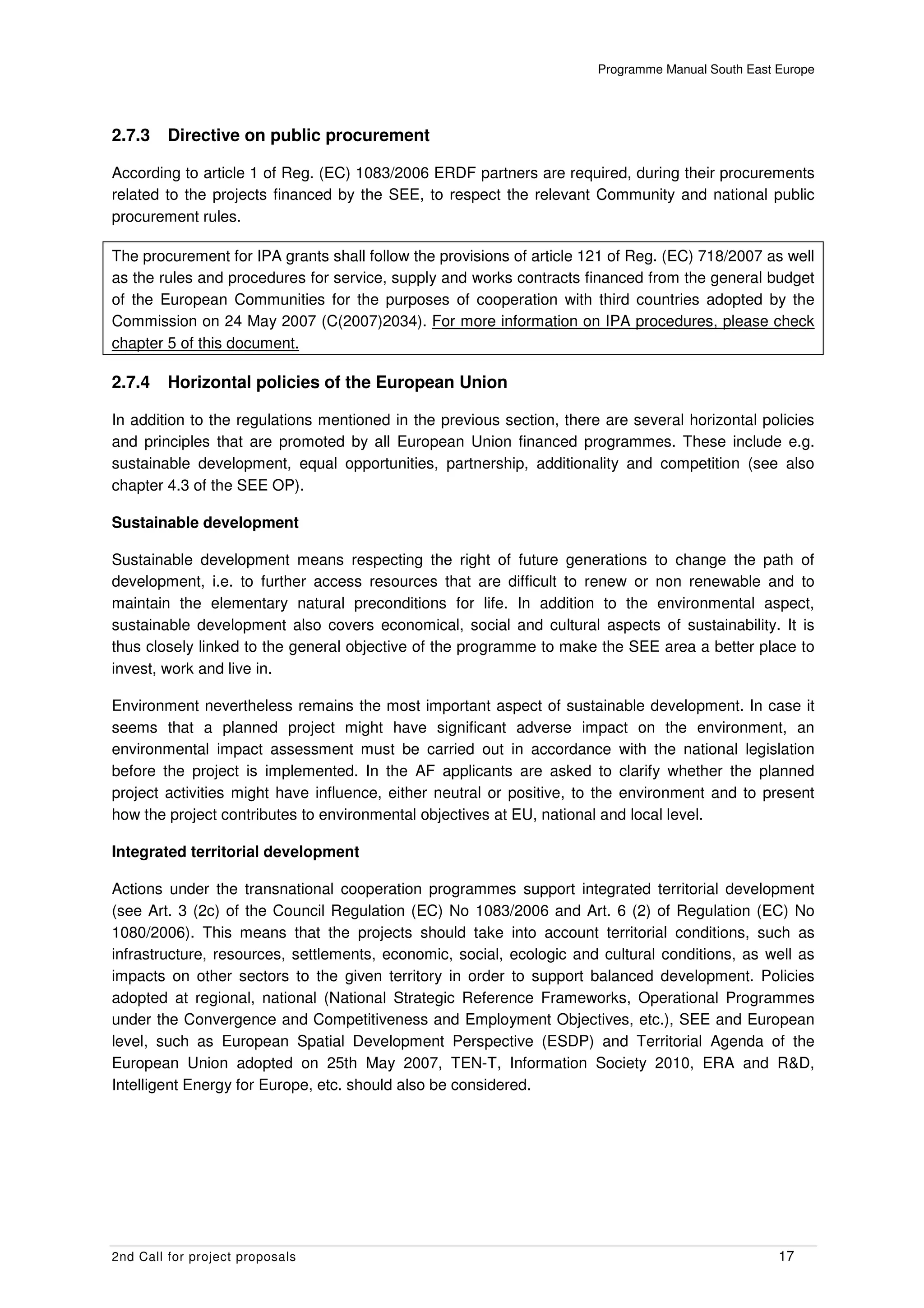 Programme Manual South East Europe




2.7.3    Directive on public procurement

According to article 1 of Reg. (EC) 1083/2006 ERDF partners are required, during their procurements
related to the projects financed by the SEE, to respect the relevant Community and national public
procurement rules.

The procurement for IPA grants shall follow the provisions of article 121 of Reg. (EC) 718/2007 as well
as the rules and procedures for service, supply and works contracts financed from the general budget
of the European Communities for the purposes of cooperation with third countries adopted by the
Commission on 24 May 2007 (C(2007)2034). For more information on IPA procedures, please check
chapter 5 of this document.

2.7.4    Horizontal policies of the European Union

In addition to the regulations mentioned in the previous section, there are several horizontal policies
and principles that are promoted by all European Union financed programmes. These include e.g.
sustainable development, equal opportunities, partnership, additionality and competition (see also
chapter 4.3 of the SEE OP).

Sustainable development

Sustainable development means respecting the right of future generations to change the path of
development, i.e. to further access resources that are difficult to renew or non renewable and to
maintain the elementary natural preconditions for life. In addition to the environmental aspect,
sustainable development also covers economical, social and cultural aspects of sustainability. It is
thus closely linked to the general objective of the programme to make the SEE area a better place to
invest, work and live in.

Environment nevertheless remains the most important aspect of sustainable development. In case it
seems that a planned project might have significant adverse impact on the environment, an
environmental impact assessment must be carried out in accordance with the national legislation
before the project is implemented. In the AF applicants are asked to clarify whether the planned
project activities might have influence, either neutral or positive, to the environment and to present
how the project contributes to environmental objectives at EU, national and local level.

Integrated territorial development

Actions under the transnational cooperation programmes support integrated territorial development
(see Art. 3 (2c) of the Council Regulation (EC) No 1083/2006 and Art. 6 (2) of Regulation (EC) No
1080/2006). This means that the projects should take into account territorial conditions, such as
infrastructure, resources, settlements, economic, social, ecologic and cultural conditions, as well as
impacts on other sectors to the given territory in order to support balanced development. Policies
adopted at regional, national (National Strategic Reference Frameworks, Operational Programmes
under the Convergence and Competitiveness and Employment Objectives, etc.), SEE and European
level, such as European Spatial Development Perspective (ESDP) and Territorial Agenda of the
European Union adopted on 25th May 2007, TEN-T, Information Society 2010, ERA and R&D,
Intelligent Energy for Europe, etc. should also be considered.




2nd Call for project proposals                                                                     17
 