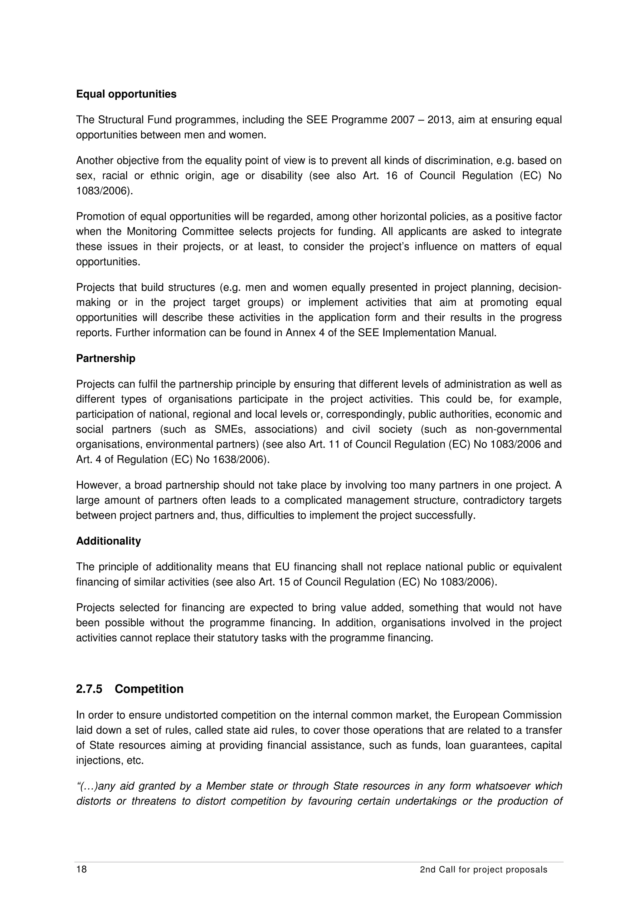 Equal opportunities

The Structural Fund programmes, including the SEE Programme 2007 – 2013, aim at ensuring equal
opportunities between men and women.

Another objective from the equality point of view is to prevent all kinds of discrimination, e.g. based on
sex, racial or ethnic origin, age or disability (see also Art. 16 of Council Regulation (EC) No
1083/2006).

Promotion of equal opportunities will be regarded, among other horizontal policies, as a positive factor
when the Monitoring Committee selects projects for funding. All applicants are asked to integrate
these issues in their projects, or at least, to consider the project’s influence on matters of equal
opportunities.

Projects that build structures (e.g. men and women equally presented in project planning, decision-
making or in the project target groups) or implement activities that aim at promoting equal
opportunities will describe these activities in the application form and their results in the progress
reports. Further information can be found in Annex 4 of the SEE Implementation Manual.

Partnership

Projects can fulfil the partnership principle by ensuring that different levels of administration as well as
different types of organisations participate in the project activities. This could be, for example,
participation of national, regional and local levels or, correspondingly, public authorities, economic and
social partners (such as SMEs, associations) and civil society (such as non-governmental
organisations, environmental partners) (see also Art. 11 of Council Regulation (EC) No 1083/2006 and
Art. 4 of Regulation (EC) No 1638/2006).

However, a broad partnership should not take place by involving too many partners in one project. A
large amount of partners often leads to a complicated management structure, contradictory targets
between project partners and, thus, difficulties to implement the project successfully.

Additionality

The principle of additionality means that EU financing shall not replace national public or equivalent
financing of similar activities (see also Art. 15 of Council Regulation (EC) No 1083/2006).

Projects selected for financing are expected to bring value added, something that would not have
been possible without the programme financing. In addition, organisations involved in the project
activities cannot replace their statutory tasks with the programme financing.



2.7.5   Competition

In order to ensure undistorted competition on the internal common market, the European Commission
laid down a set of rules, called state aid rules, to cover those operations that are related to a transfer
of State resources aiming at providing financial assistance, such as funds, loan guarantees, capital
injections, etc.

“(…)any aid granted by a Member state or through State resources in any form whatsoever which
distorts or threatens to distort competition by favouring certain undertakings or the production of




18                                                                          2nd Call for project proposals
 