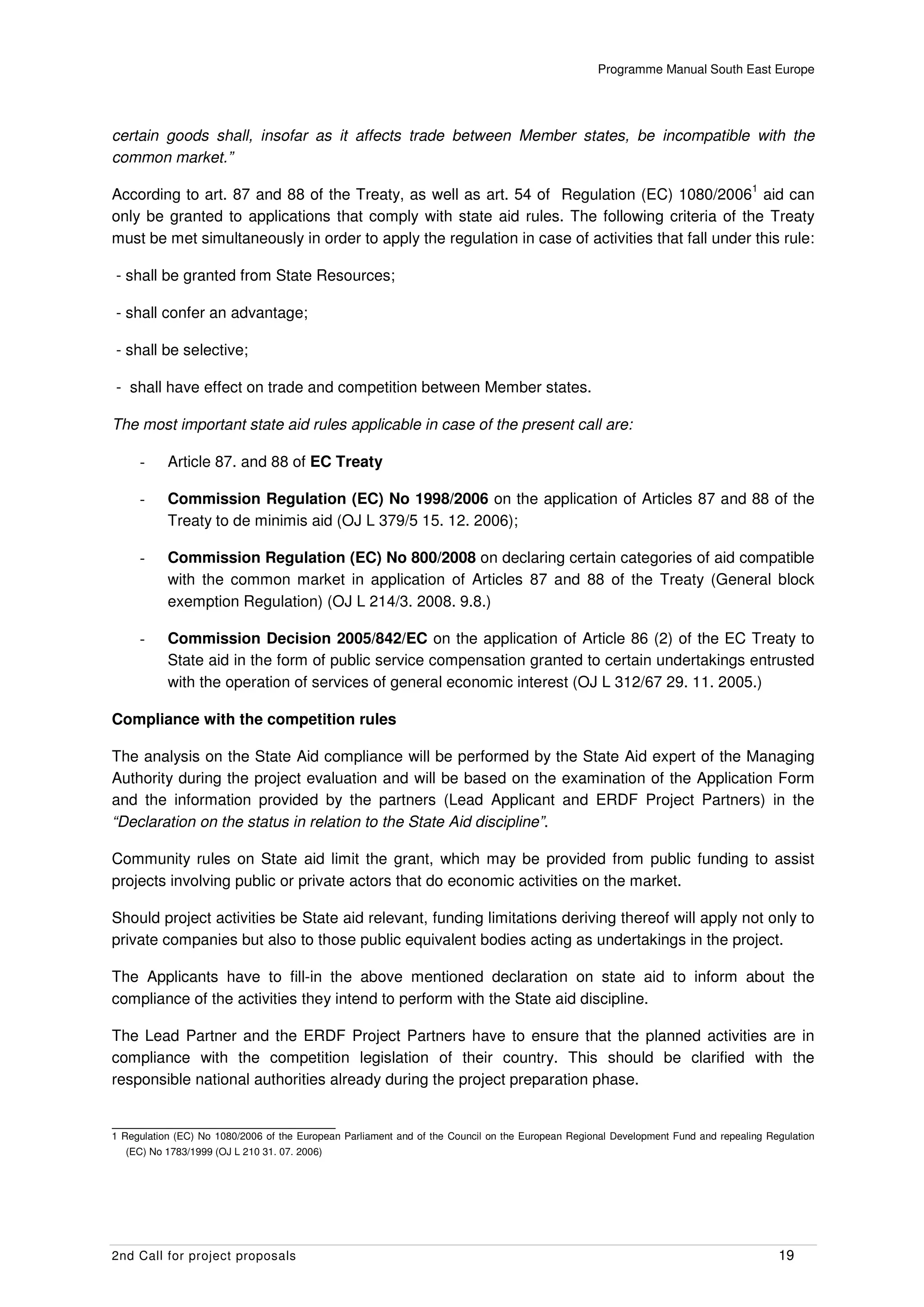 Programme Manual South East Europe




certain goods shall, insofar as it affects trade between Member states, be incompatible with the
common market.”
                                                                                                                                  1
According to art. 87 and 88 of the Treaty, as well as art. 54 of Regulation (EC) 1080/2006 aid can
only be granted to applications that comply with state aid rules. The following criteria of the Treaty
must be met simultaneously in order to apply the regulation in case of activities that fall under this rule:

- shall be granted from State Resources;

- shall confer an advantage;

- shall be selective;

- shall have effect on trade and competition between Member states.

The most important state aid rules applicable in case of the present call are:

     -     Article 87. and 88 of EC Treaty

     -     Commission Regulation (EC) No 1998/2006 on the application of Articles 87 and 88 of the
           Treaty to de minimis aid (OJ L 379/5 15. 12. 2006);

     -     Commission Regulation (EC) No 800/2008 on declaring certain categories of aid compatible
           with the common market in application of Articles 87 and 88 of the Treaty (General block
           exemption Regulation) (OJ L 214/3. 2008. 9.8.)

     -     Commission Decision 2005/842/EC on the application of Article 86 (2) of the EC Treaty to
           State aid in the form of public service compensation granted to certain undertakings entrusted
           with the operation of services of general economic interest (OJ L 312/67 29. 11. 2005.)

Compliance with the competition rules

The analysis on the State Aid compliance will be performed by the State Aid expert of the Managing
Authority during the project evaluation and will be based on the examination of the Application Form
and the information provided by the partners (Lead Applicant and ERDF Project Partners) in the
“Declaration on the status in relation to the State Aid discipline”.

Community rules on State aid limit the grant, which may be provided from public funding to assist
projects involving public or private actors that do economic activities on the market.

Should project activities be State aid relevant, funding limitations deriving thereof will apply not only to
private companies but also to those public equivalent bodies acting as undertakings in the project.

The Applicants have to fill-in the above mentioned declaration on state aid to inform about the
compliance of the activities they intend to perform with the State aid discipline.

The Lead Partner and the ERDF Project Partners have to ensure that the planned activities are in
compliance with the competition legislation of their country. This should be clarified with the
responsible national authorities already during the project preparation phase.


1 Regulation (EC) No 1080/2006 of the European Parliament and of the Council on the European Regional Development Fund and repealing Regulation
  (EC) No 1783/1999 (OJ L 210 31. 07. 2006)




2nd Call for project proposals                                                                                                         19
 