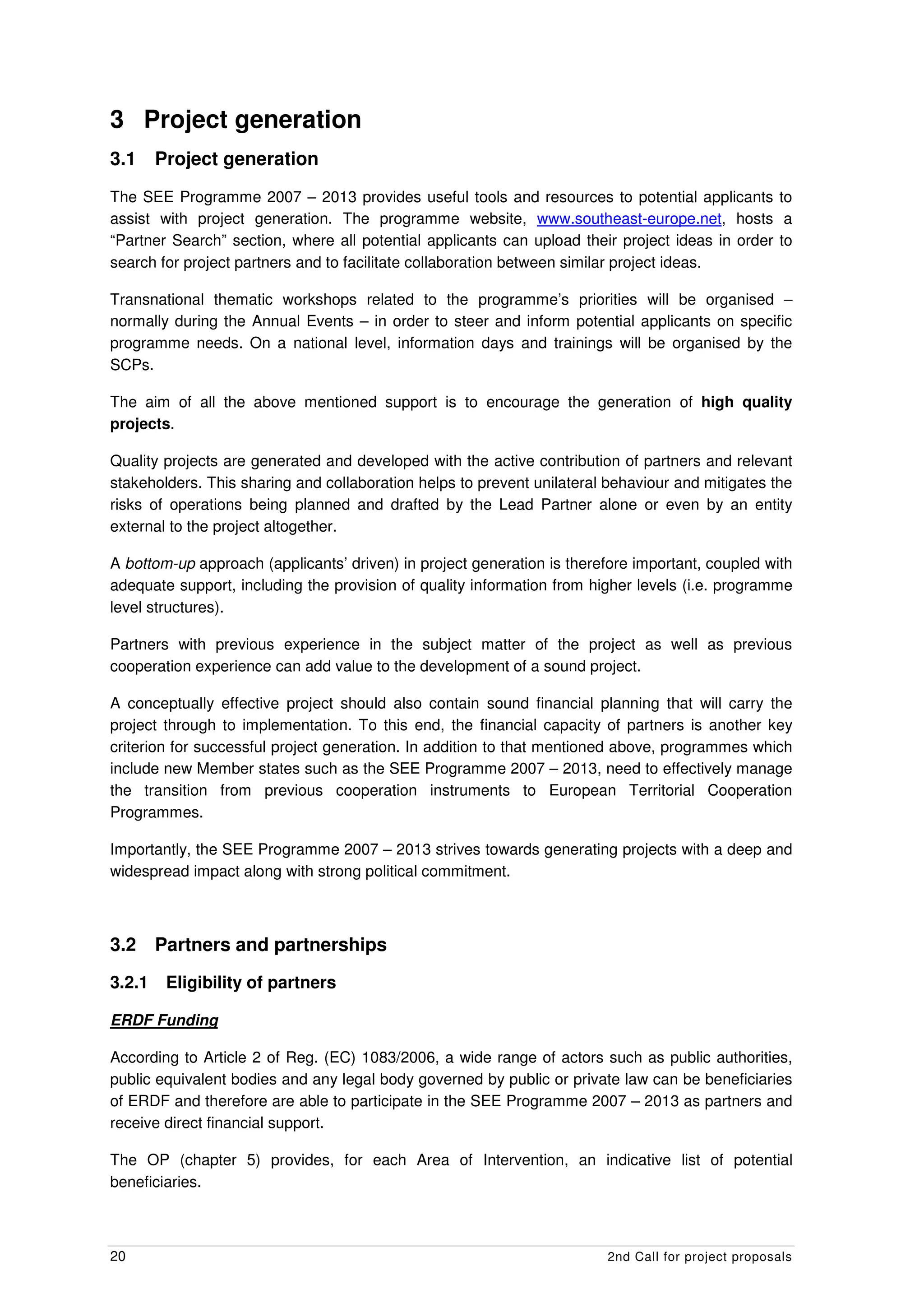 3 Project generation
3.1     Project generation
The SEE Programme 2007 – 2013 provides useful tools and resources to potential applicants to
assist with project generation. The programme website, www.southeast-europe.net, hosts a
“Partner Search” section, where all potential applicants can upload their project ideas in order to
search for project partners and to facilitate collaboration between similar project ideas.

Transnational thematic workshops related to the programme’s priorities will be organised –
normally during the Annual Events – in order to steer and inform potential applicants on specific
programme needs. On a national level, information days and trainings will be organised by the
SCPs.

The aim of all the above mentioned support is to encourage the generation of high quality
projects.

Quality projects are generated and developed with the active contribution of partners and relevant
stakeholders. This sharing and collaboration helps to prevent unilateral behaviour and mitigates the
risks of operations being planned and drafted by the Lead Partner alone or even by an entity
external to the project altogether.

A bottom-up approach (applicants’ driven) in project generation is therefore important, coupled with
adequate support, including the provision of quality information from higher levels (i.e. programme
level structures).

Partners with previous experience in the subject matter of the project as well as previous
cooperation experience can add value to the development of a sound project.

A conceptually effective project should also contain sound financial planning that will carry the
project through to implementation. To this end, the financial capacity of partners is another key
criterion for successful project generation. In addition to that mentioned above, programmes which
include new Member states such as the SEE Programme 2007 – 2013, need to effectively manage
the transition from previous cooperation instruments to European Territorial Cooperation
Programmes.

Importantly, the SEE Programme 2007 – 2013 strives towards generating projects with a deep and
widespread impact along with strong political commitment.



3.2     Partners and partnerships

3.2.1    Eligibility of partners

ERDF Funding

According to Article 2 of Reg. (EC) 1083/2006, a wide range of actors such as public authorities,
public equivalent bodies and any legal body governed by public or private law can be beneficiaries
of ERDF and therefore are able to participate in the SEE Programme 2007 – 2013 as partners and
receive direct financial support.

The OP (chapter 5) provides, for each Area of Intervention, an indicative list of potential
beneficiaries.



20                                                                      2nd Call for project proposals
 
