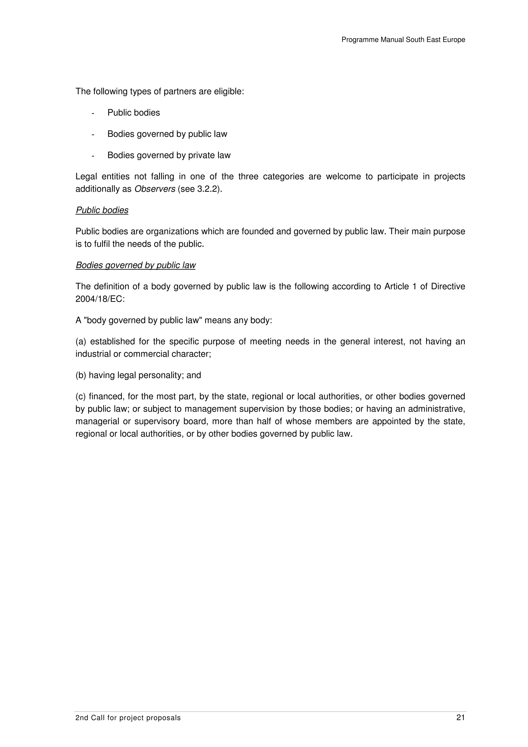 Programme Manual South East Europe




The following types of partners are eligible:

    -    Public bodies

    -    Bodies governed by public law

    -    Bodies governed by private law

Legal entities not falling in one of the three categories are welcome to participate in projects
additionally as Observers (see 3.2.2).

Public bodies

Public bodies are organizations which are founded and governed by public law. Their main purpose
is to fulfil the needs of the public.

Bodies governed by public law

The definition of a body governed by public law is the following according to Article 1 of Directive
2004/18/EC:

A "body governed by public law" means any body:

(a) established for the specific purpose of meeting needs in the general interest, not having an
industrial or commercial character;

(b) having legal personality; and

(c) financed, for the most part, by the state, regional or local authorities, or other bodies governed
by public law; or subject to management supervision by those bodies; or having an administrative,
managerial or supervisory board, more than half of whose members are appointed by the state,
regional or local authorities, or by other bodies governed by public law.




2nd Call for project proposals                                                                      21
 