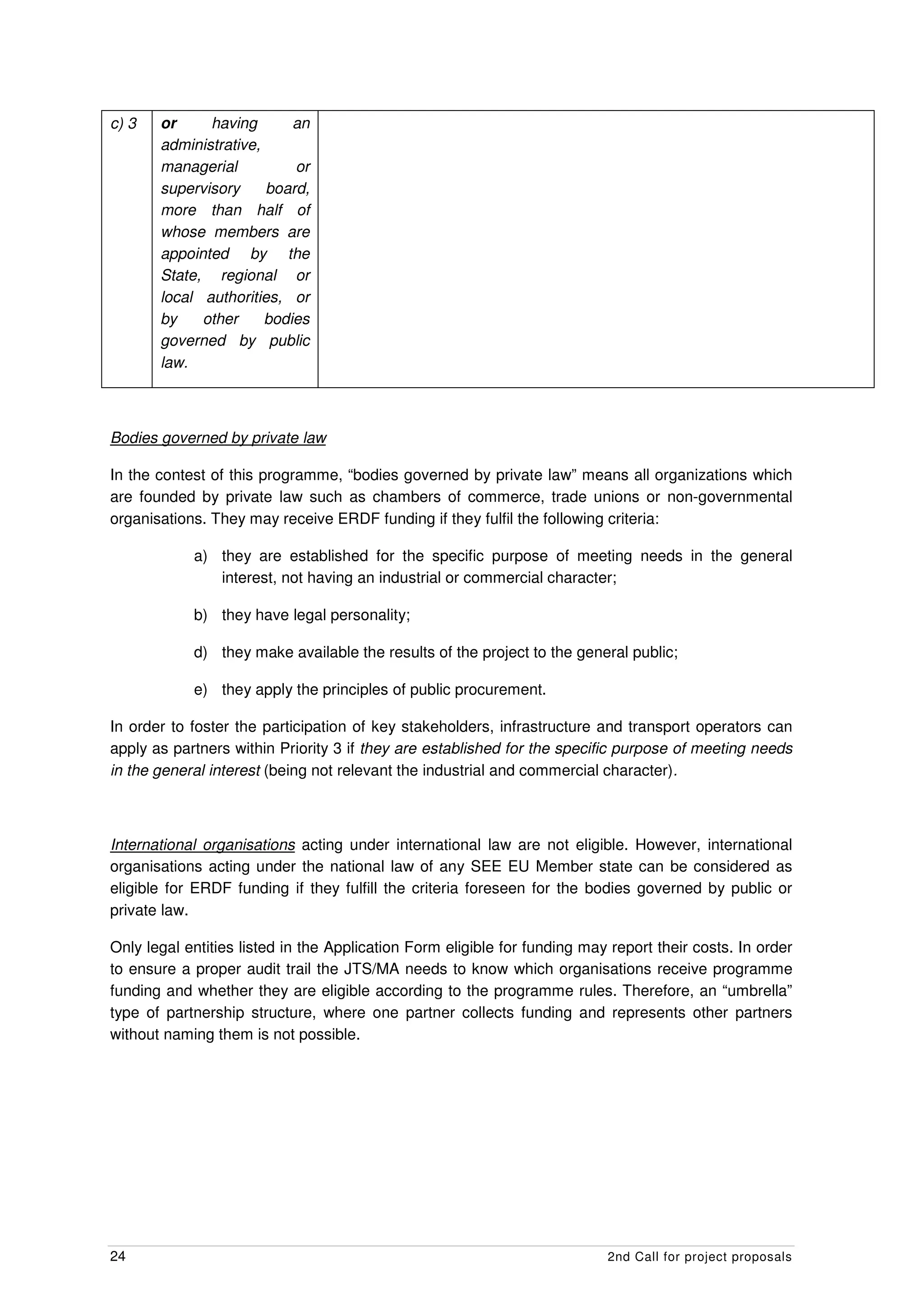 c) 3   or     having       an
       administrative,
       managerial          or
       supervisory     board,
       more than half of
       whose members are
       appointed by the
       State, regional or
       local authorities, or
       by    other     bodies
       governed by public
       law.



Bodies governed by private law

In the contest of this programme, “bodies governed by private law” means all organizations which
are founded by private law such as chambers of commerce, trade unions or non-governmental
organisations. They may receive ERDF funding if they fulfil the following criteria:

            a) they are established for the specific purpose of meeting needs in the general
               interest, not having an industrial or commercial character;

            b) they have legal personality;

            d) they make available the results of the project to the general public;

            e) they apply the principles of public procurement.

In order to foster the participation of key stakeholders, infrastructure and transport operators can
apply as partners within Priority 3 if they are established for the specific purpose of meeting needs
in the general interest (being not relevant the industrial and commercial character).



International organisations acting under international law are not eligible. However, international
organisations acting under the national law of any SEE EU Member state can be considered as
eligible for ERDF funding if they fulfill the criteria foreseen for the bodies governed by public or
private law.

Only legal entities listed in the Application Form eligible for funding may report their costs. In order
to ensure a proper audit trail the JTS/MA needs to know which organisations receive programme
funding and whether they are eligible according to the programme rules. Therefore, an “umbrella”
type of partnership structure, where one partner collects funding and represents other partners
without naming them is not possible.




24                                                                         2nd Call for project proposals
 
