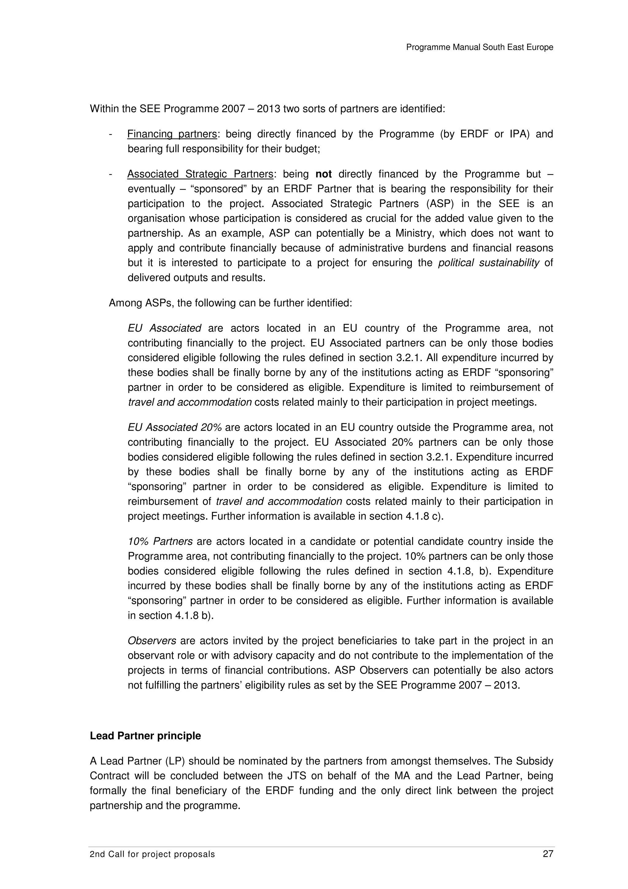Programme Manual South East Europe




Within the SEE Programme 2007 – 2013 two sorts of partners are identified:

    -   Financing partners: being directly financed by the Programme (by ERDF or IPA) and
        bearing full responsibility for their budget;

    -   Associated Strategic Partners: being not directly financed by the Programme but –
        eventually – “sponsored” by an ERDF Partner that is bearing the responsibility for their
        participation to the project. Associated Strategic Partners (ASP) in the SEE is an
        organisation whose participation is considered as crucial for the added value given to the
        partnership. As an example, ASP can potentially be a Ministry, which does not want to
        apply and contribute financially because of administrative burdens and financial reasons
        but it is interested to participate to a project for ensuring the political sustainability of
        delivered outputs and results.

    Among ASPs, the following can be further identified:

        EU Associated are actors located in an EU country of the Programme area, not
        contributing financially to the project. EU Associated partners can be only those bodies
        considered eligible following the rules defined in section 3.2.1. All expenditure incurred by
        these bodies shall be finally borne by any of the institutions acting as ERDF “sponsoring”
        partner in order to be considered as eligible. Expenditure is limited to reimbursement of
        travel and accommodation costs related mainly to their participation in project meetings.

        EU Associated 20% are actors located in an EU country outside the Programme area, not
        contributing financially to the project. EU Associated 20% partners can be only those
        bodies considered eligible following the rules defined in section 3.2.1. Expenditure incurred
        by these bodies shall be finally borne by any of the institutions acting as ERDF
        “sponsoring” partner in order to be considered as eligible. Expenditure is limited to
        reimbursement of travel and accommodation costs related mainly to their participation in
        project meetings. Further information is available in section 4.1.8 c).

        10% Partners are actors located in a candidate or potential candidate country inside the
        Programme area, not contributing financially to the project. 10% partners can be only those
        bodies considered eligible following the rules defined in section 4.1.8, b). Expenditure
        incurred by these bodies shall be finally borne by any of the institutions acting as ERDF
        “sponsoring” partner in order to be considered as eligible. Further information is available
        in section 4.1.8 b).

        Observers are actors invited by the project beneficiaries to take part in the project in an
        observant role or with advisory capacity and do not contribute to the implementation of the
        projects in terms of financial contributions. ASP Observers can potentially be also actors
        not fulfilling the partners’ eligibility rules as set by the SEE Programme 2007 – 2013.



Lead Partner principle

A Lead Partner (LP) should be nominated by the partners from amongst themselves. The Subsidy
Contract will be concluded between the JTS on behalf of the MA and the Lead Partner, being
formally the final beneficiary of the ERDF funding and the only direct link between the project
partnership and the programme.



2nd Call for project proposals                                                                     27
 